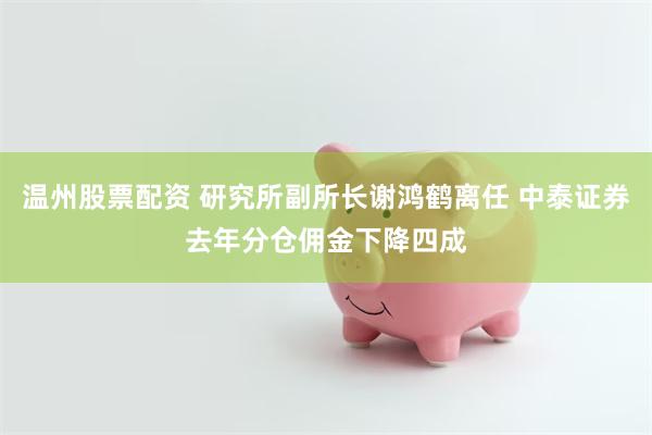 温州股票配资 研究所副所长谢鸿鹤离任 中泰证券去年分仓佣金下降四成