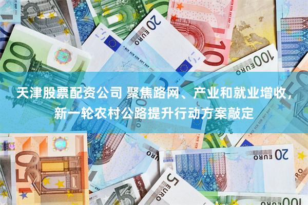 天津股票配资公司 聚焦路网、产业和就业增收，新一轮农村公路提升行动方案敲定