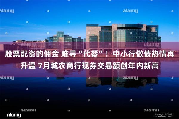股票配资的佣金 难寻“代餐”！中小行做债热情再升温 7月城农商行现券交易额创年内新高