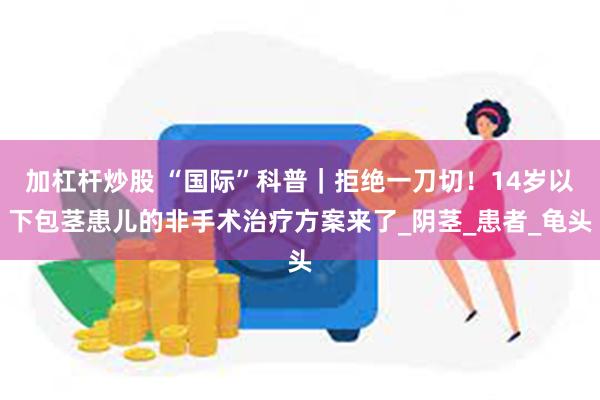 加杠杆炒股 “国际”科普｜拒绝一刀切！14岁以下包茎患儿的非手术治疗方案来了_阴茎_患者_龟头