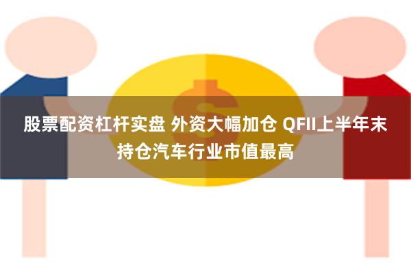 股票配资杠杆实盘 外资大幅加仓 QFII上半年末持仓汽车行业市值最高