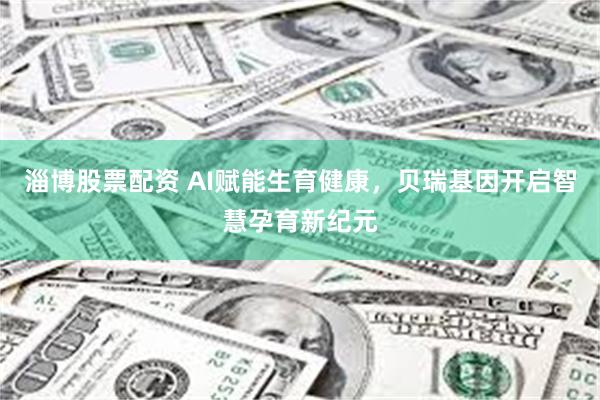 淄博股票配资 AI赋能生育健康，贝瑞基因开启智慧孕育新纪元