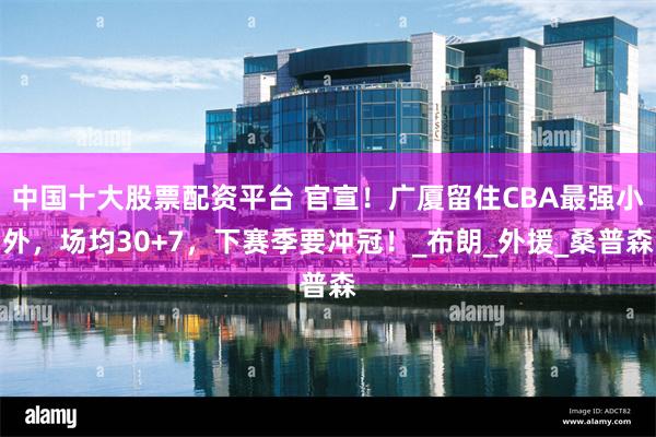中国十大股票配资平台 官宣！广厦留住CBA最强小外，场均30+7，下赛季要冲冠！_布朗_外援_桑普森