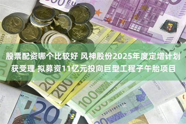 股票配资哪个比较好 风神股份2025年度定增计划获受理 拟募资11亿元投向巨型工程子午胎项目