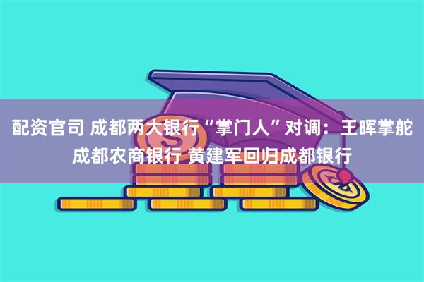 配资官司 成都两大银行“掌门人”对调：王晖掌舵成都农商银行 黄建军回归成都银行