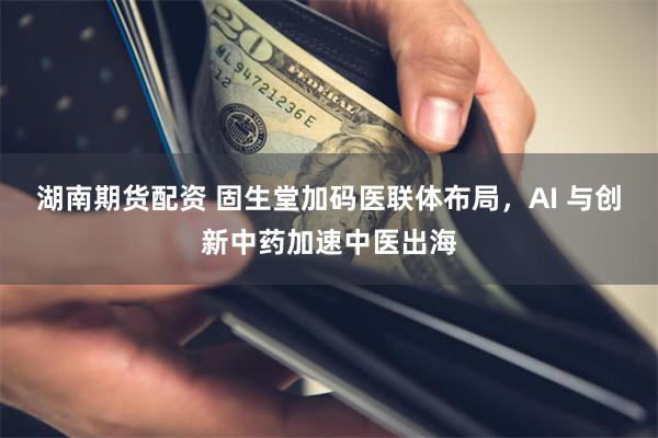 湖南期货配资 固生堂加码医联体布局，AI 与创新中药加速中医出海