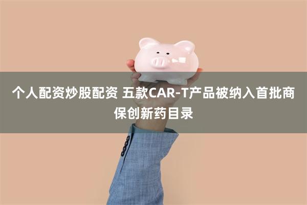 个人配资炒股配资 五款CAR-T产品被纳入首批商保创新药目录