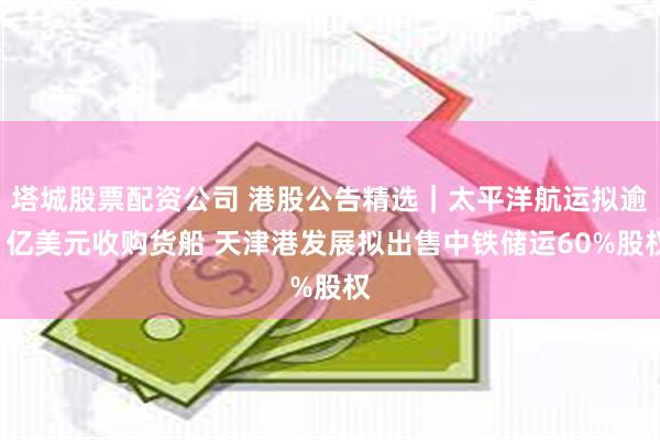塔城股票配资公司 港股公告精选｜太平洋航运拟逾1亿美元收购货船 天津港发展拟出售中铁储运60%股权